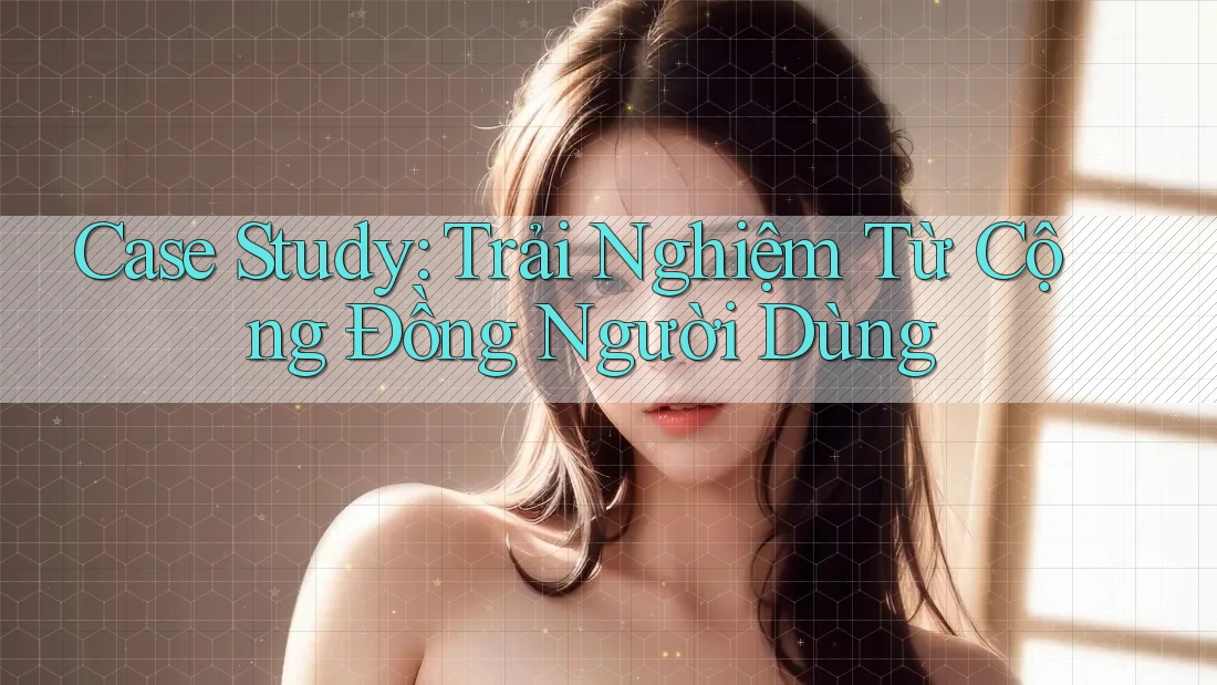 Case Study: Trải Nghiệm Từ Cộng Đồng Người Dùng
