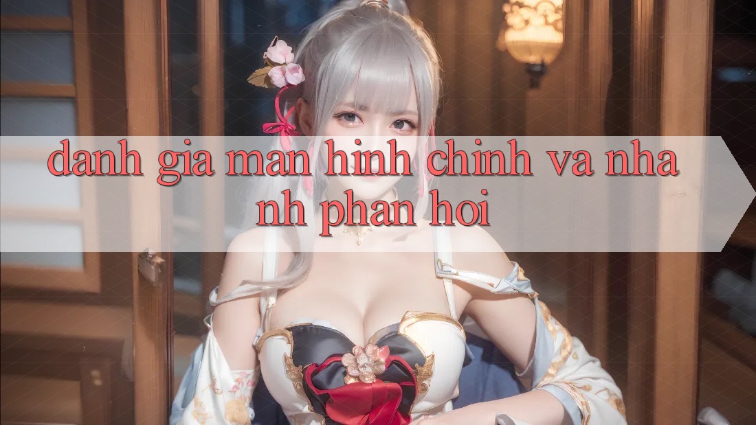 Đánh Giá Màn hình chính Và Nhanh Phản Hồi