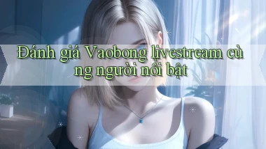 Đánh giá Vaobong livestream cùng người nổi bật