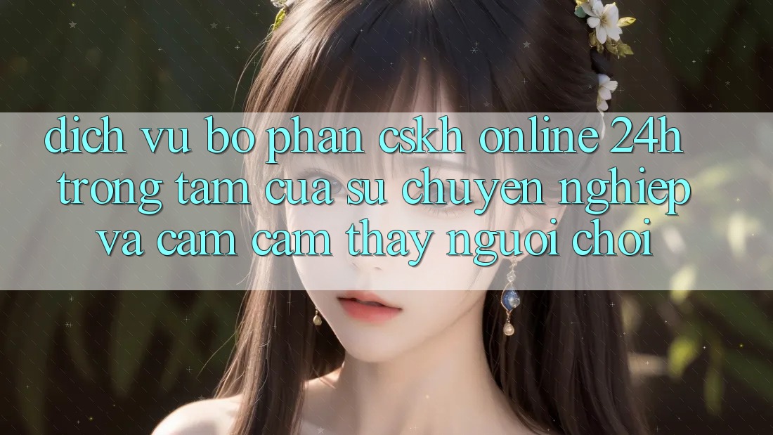 Dịch Vụ Bộ phận CSKH Online 24h: Trọng Tâm Của Sự Chuyên nghiệp và Cảm cảm thấy Người chơi