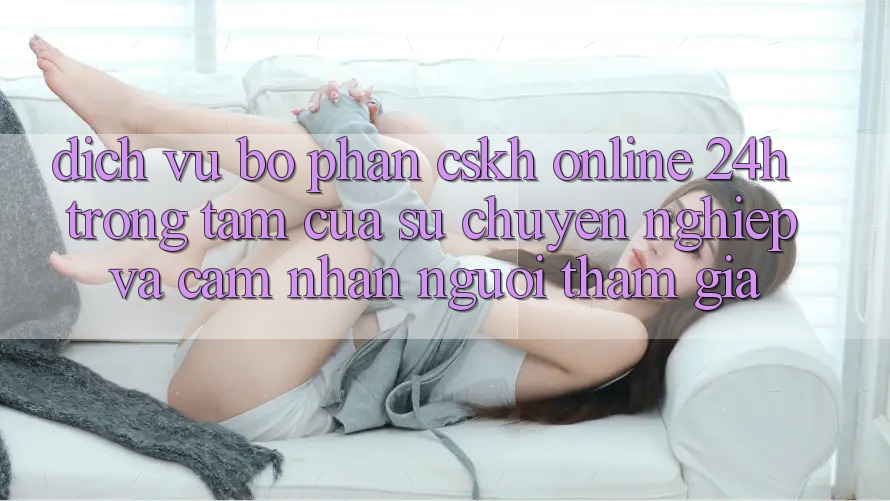 Dịch Vụ Bộ phận CSKH Online 24h: Trọng Tâm Của Sự Chuyên nghiệp và Cảm nhận Người tham gia