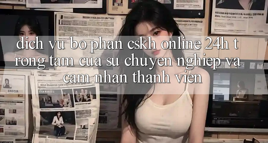 Dịch Vụ Bộ phận CSKH Online 24h: Trọng Tâm Của Sự Chuyên nghiệp và Cảm nhận Thành viên
