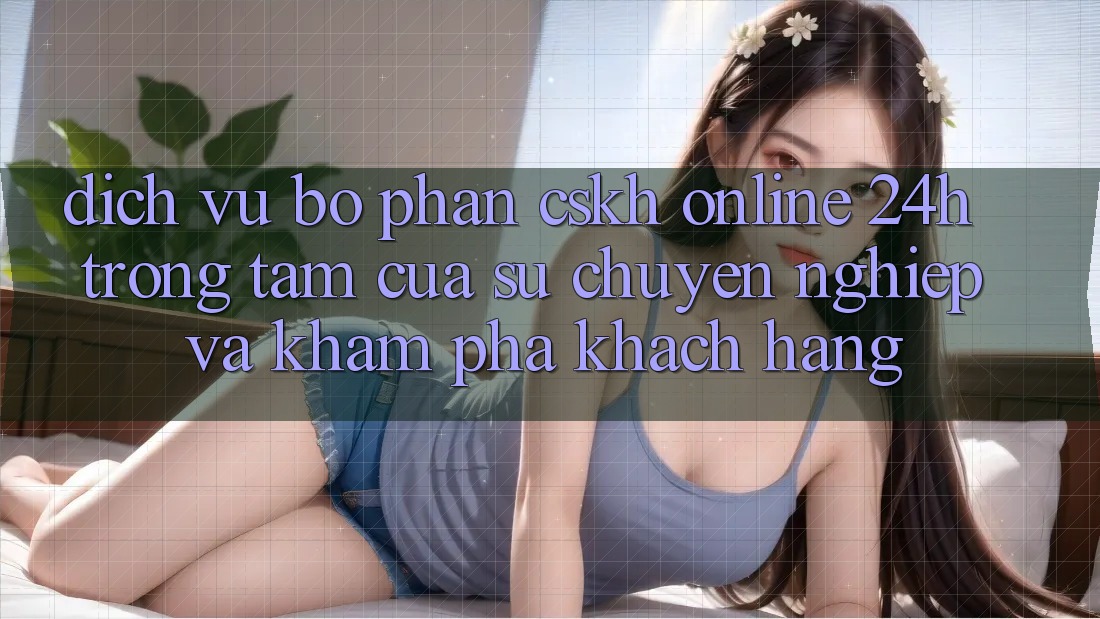 Dịch Vụ Bộ phận CSKH Online 24h: Trọng Tâm Của Sự Chuyên nghiệp và Khám phá Khách Hàng