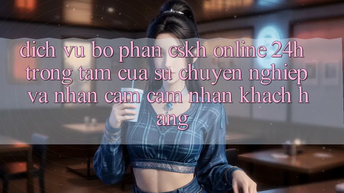 Dịch Vụ Bộ phận CSKH Online 24h: Trọng Tâm Của Sự Chuyên nghiệp và Nhận cảm cảm nhận Khách Hàng