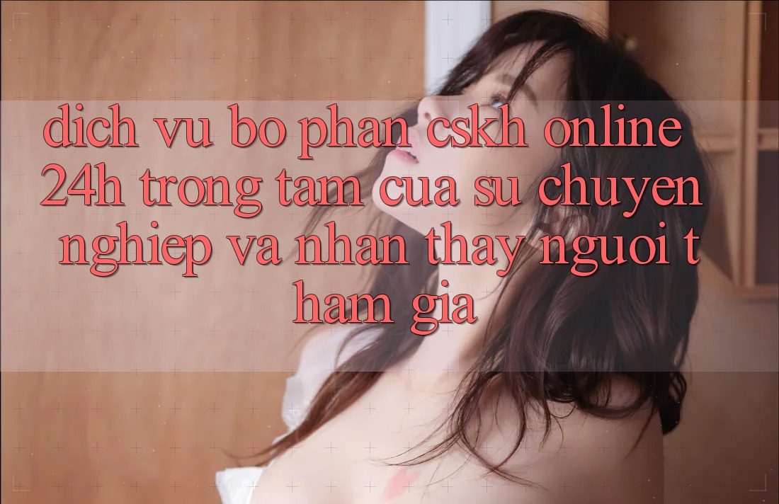 Dịch Vụ Bộ phận CSKH Online 24h: Trọng Tâm Của Sự Chuyên nghiệp và Nhận thấy Người tham gia