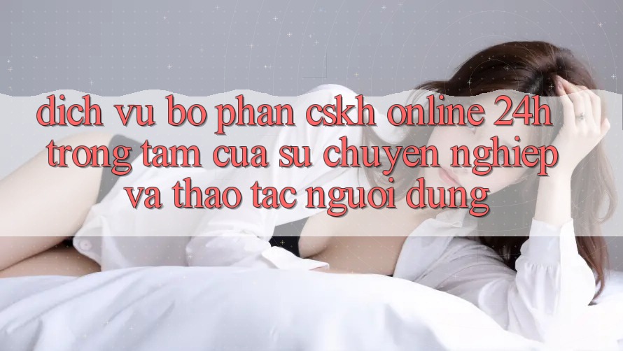 Dịch Vụ Bộ phận CSKH Online 24h: Trọng Tâm Của Sự Chuyên nghiệp và Thao tác Người dùng Dịch Vụ Bộ phận CSKH Online 24h: Trọng Tâm Của Sự Chuyên nghiệp và Thao tác Người dùng