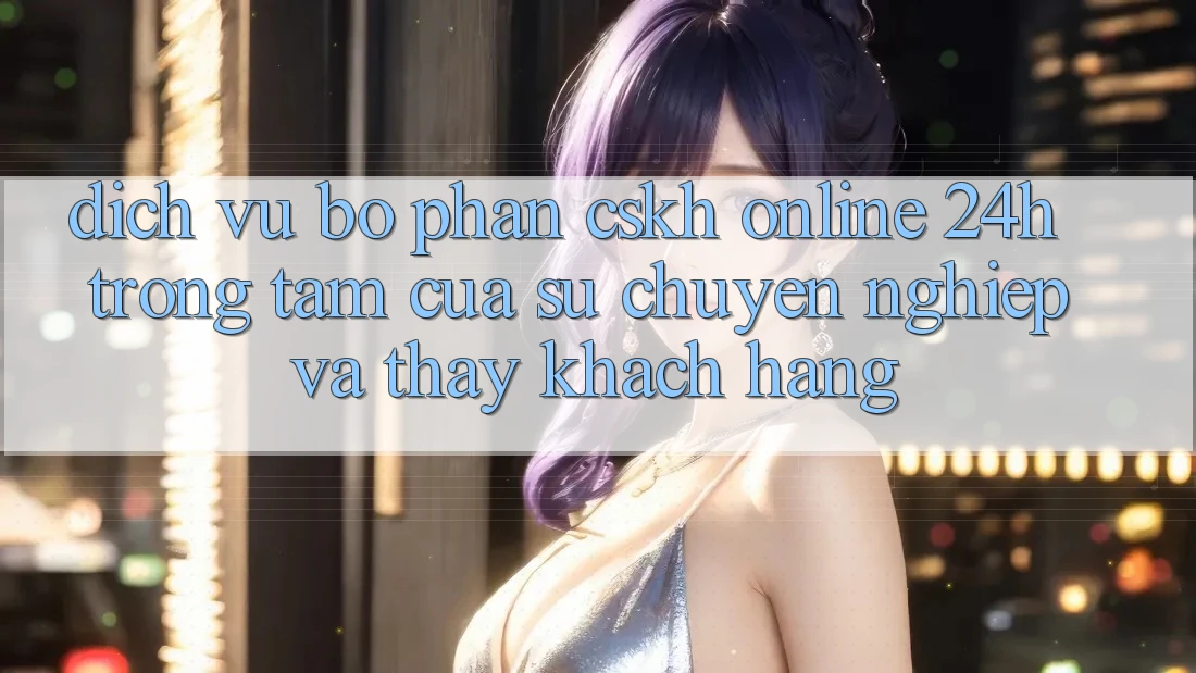Dịch Vụ Bộ phận CSKH Online 24h: Trọng Tâm Của Sự Chuyên nghiệp và Thấy Khách Hàng