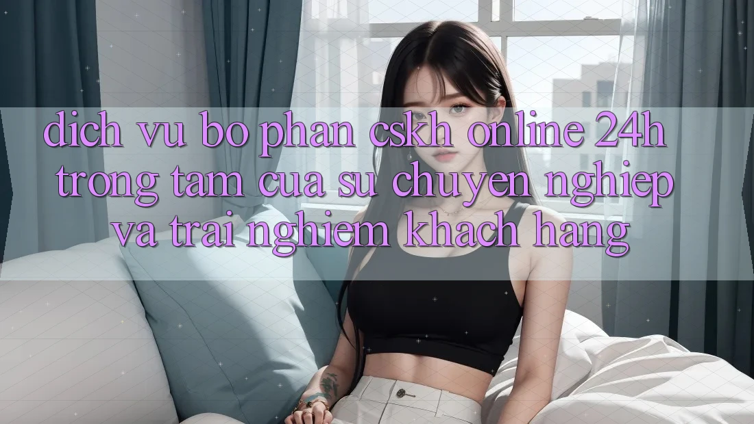 Dịch Vụ Bộ phận CSKH Online 24h: Trọng Tâm Của Sự Chuyên nghiệp và Trải nghiệm Khách Hàng