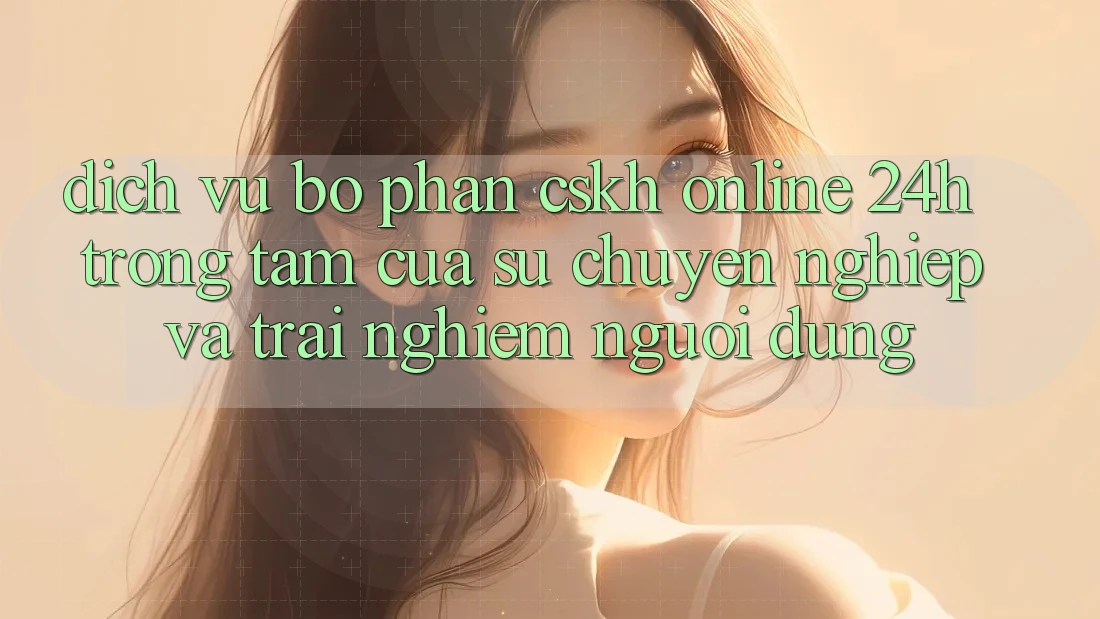 Dịch Vụ Bộ phận CSKH Online 24h: Trọng Tâm Của Sự Chuyên nghiệp và Trải nghiệm Người dùng
