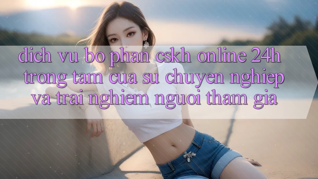 Dịch Vụ Bộ phận CSKH Online 24h: Trọng Tâm Của Sự Chuyên nghiệp và Trải Nghiệm Người tham gia