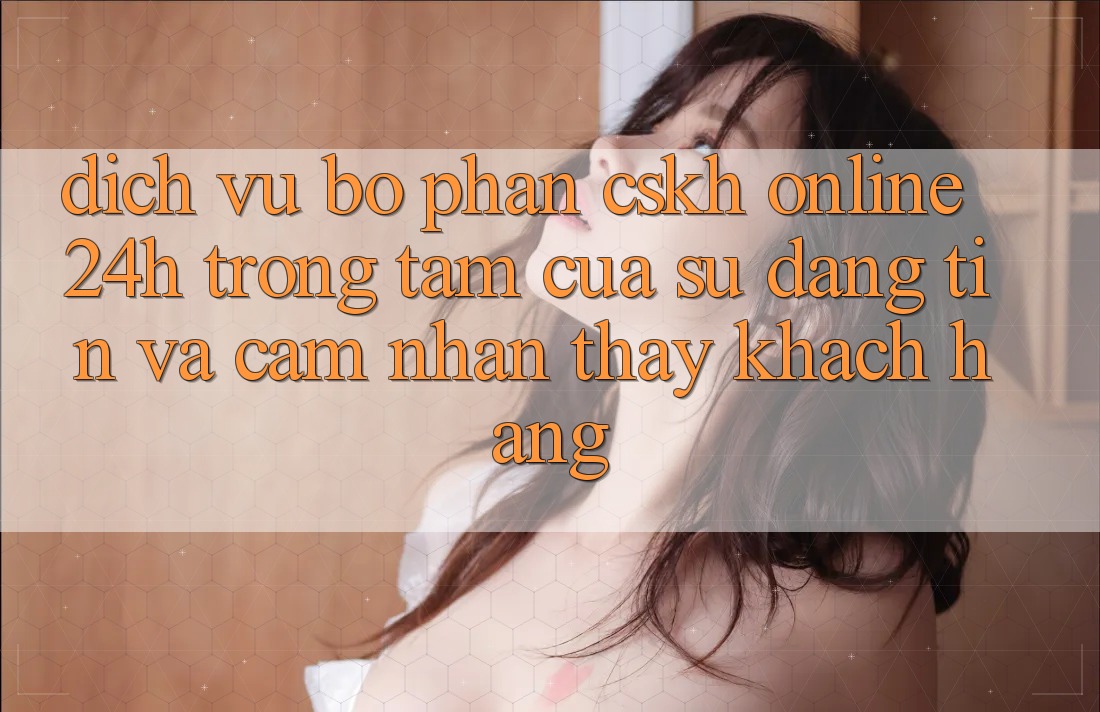 Dịch Vụ Bộ phận CSKH Online 24h: Trọng Tâm Của Sự Đáng tin và Cảm nhận thấy Khách Hàng Dịch Vụ Bộ phận CSKH Online 24h: Trọng Tâm Của Sự Đáng tin và Cảm nhận thấy Khách Hàng