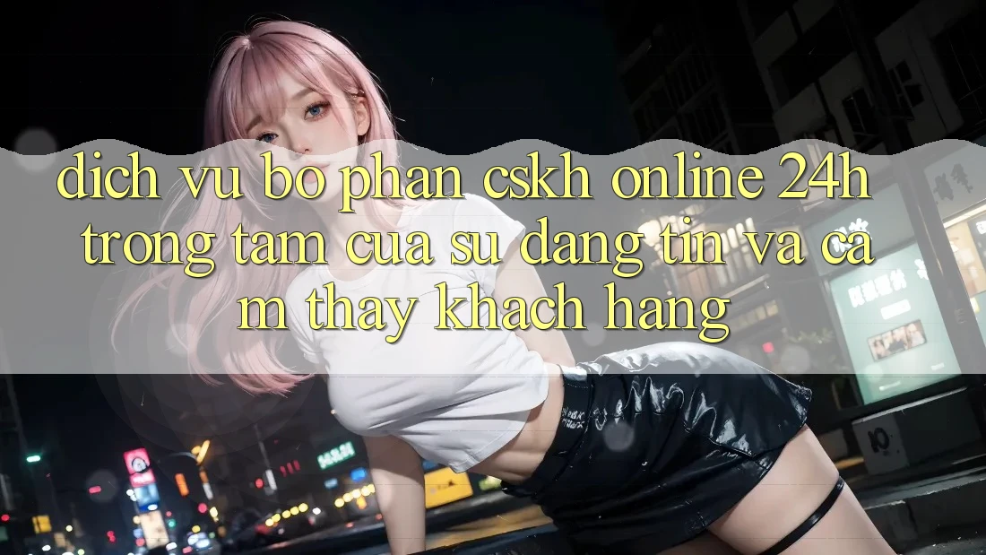 Dịch Vụ Bộ phận CSKH Online 24h: Trọng Tâm Của Sự Đáng tin và Cảm thấy Khách Hàng Dịch Vụ Bộ phận CSKH Online 24h: Trọng Tâm Của Sự Đáng tin và Cảm thấy Khách Hàng