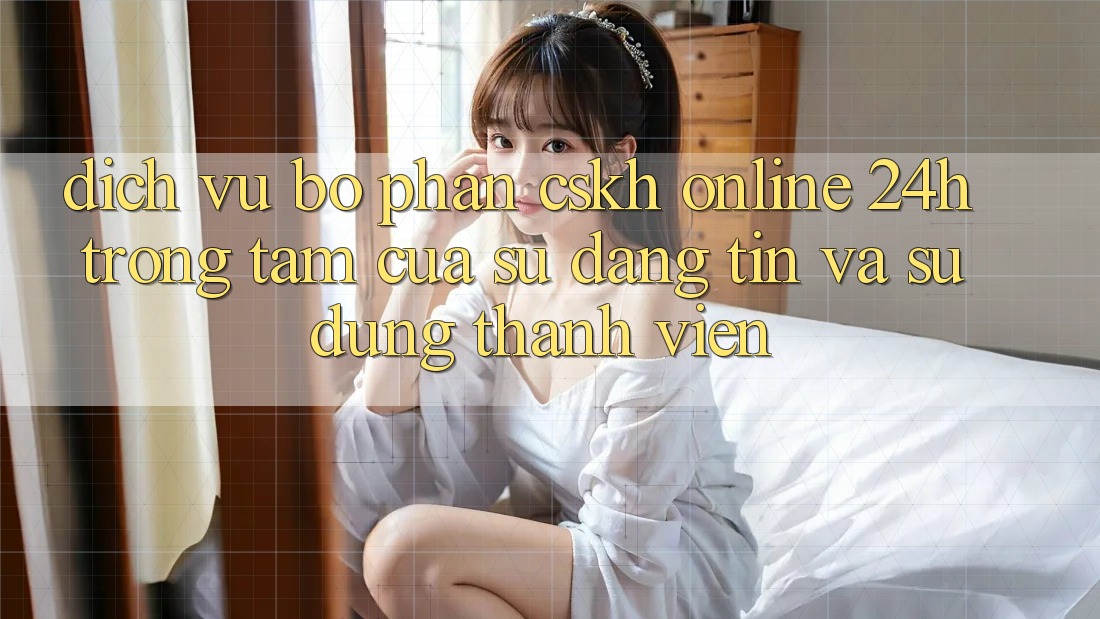 Dịch Vụ Bộ phận CSKH Online 24h: Trọng Tâm Của Sự Đáng tin và Sử dụng Thành viên Dịch Vụ Bộ phận CSKH Online 24h: Trọng Tâm Của Sự Đáng tin và Sử dụng Thành viên