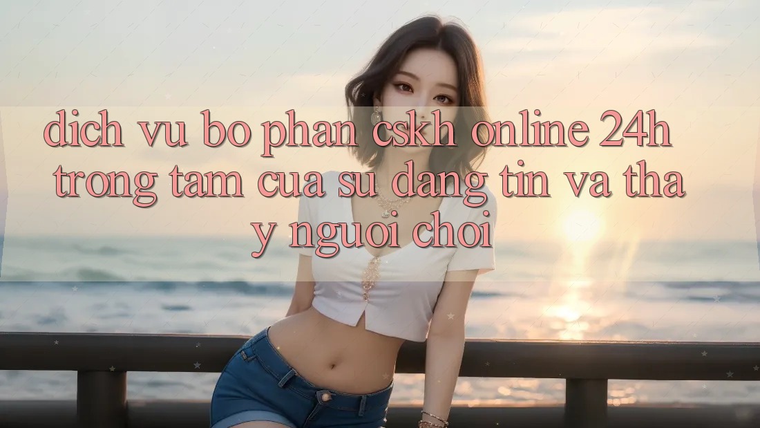 Dịch Vụ Bộ phận CSKH Online 24h: Trọng Tâm Của Sự Đáng tin và Thấy Người chơi Dịch Vụ Bộ phận CSKH Online 24h: Trọng Tâm Của Sự Đáng tin và Thấy Người chơi