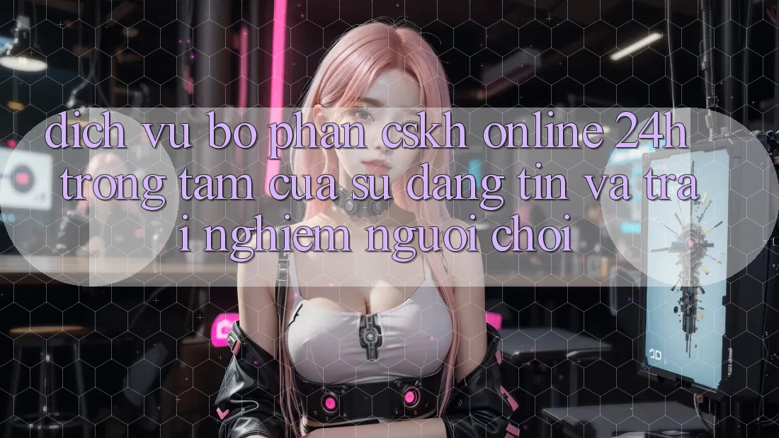 Dịch Vụ Bộ phận CSKH Online 24h: Trọng Tâm Của Sự Đáng tin và Trải Nghiệm Người chơi Dịch Vụ Bộ phận CSKH Online 24h: Trọng Tâm Của Sự Đáng tin và Trải Nghiệm Người chơi