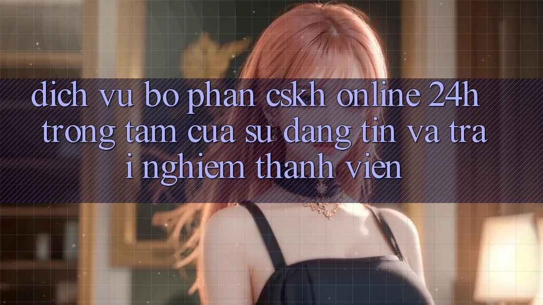 Dịch Vụ Bộ phận CSKH Online 24h: Trọng Tâm Của Sự Đáng tin và Trải Nghiệm Thành viên Dịch Vụ Bộ phận CSKH Online 24h: Trọng Tâm Của Sự Đáng tin và Trải Nghiệm Thành viên