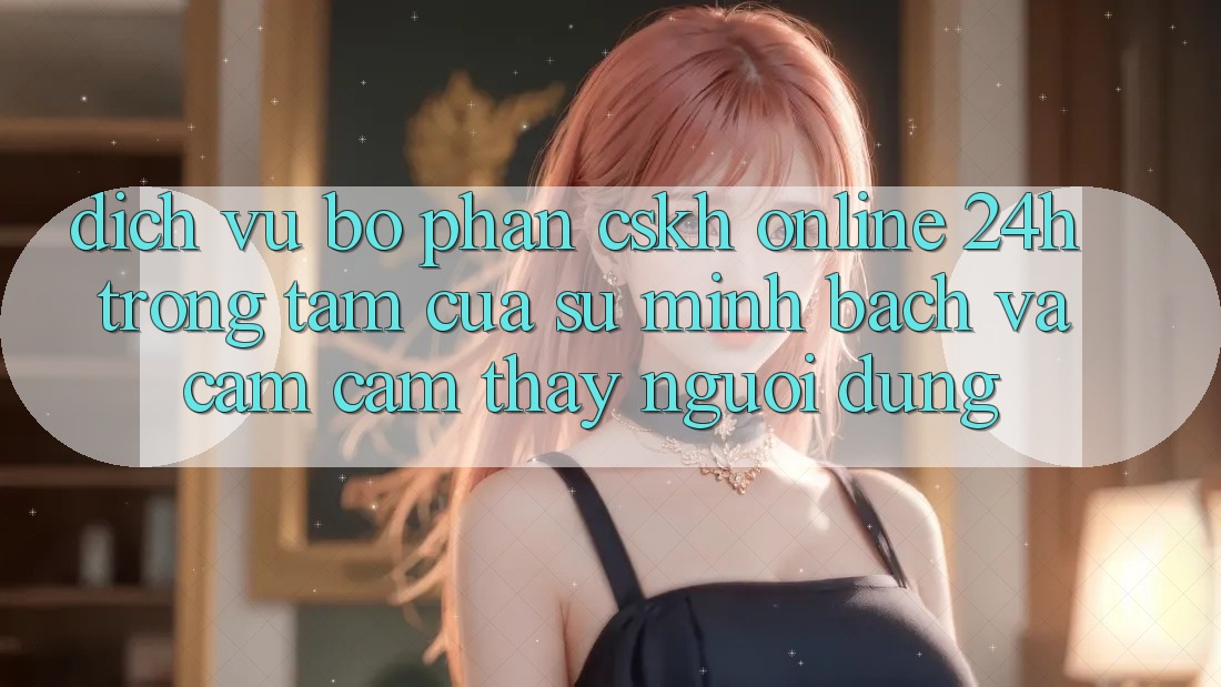 Dịch Vụ Bộ phận CSKH Online 24h: Trọng Tâm Của Sự Minh bạch và Cảm cảm thấy Người dùng