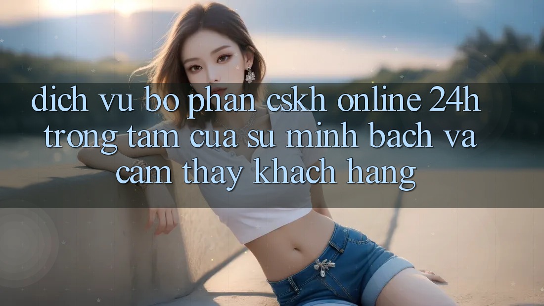 Dịch Vụ Bộ phận CSKH Online 24h: Trọng Tâm Của Sự Minh bạch và Cảm thấy Khách Hàng