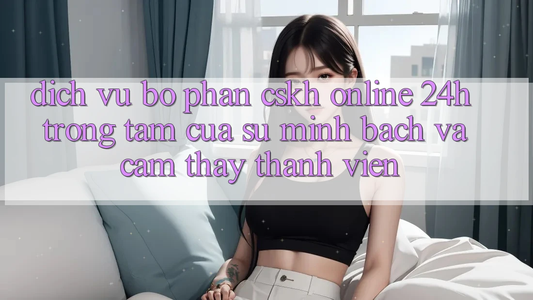 Dịch Vụ Bộ phận CSKH Online 24h: Trọng Tâm Của Sự Minh bạch và Cảm thấy Thành viên