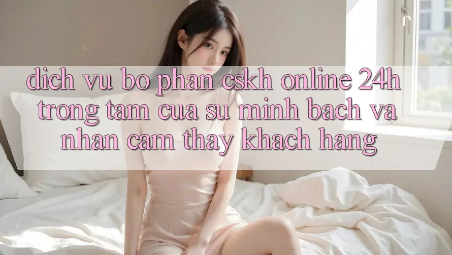 Dịch Vụ Bộ phận CSKH Online 24h: Trọng Tâm Của Sự Minh bạch và Nhận cảm thấy Khách Hàng Dịch Vụ Bộ phận CSKH Online 24h: Trọng Tâm Của Sự Minh bạch và Nhận cảm thấy Khách Hàng