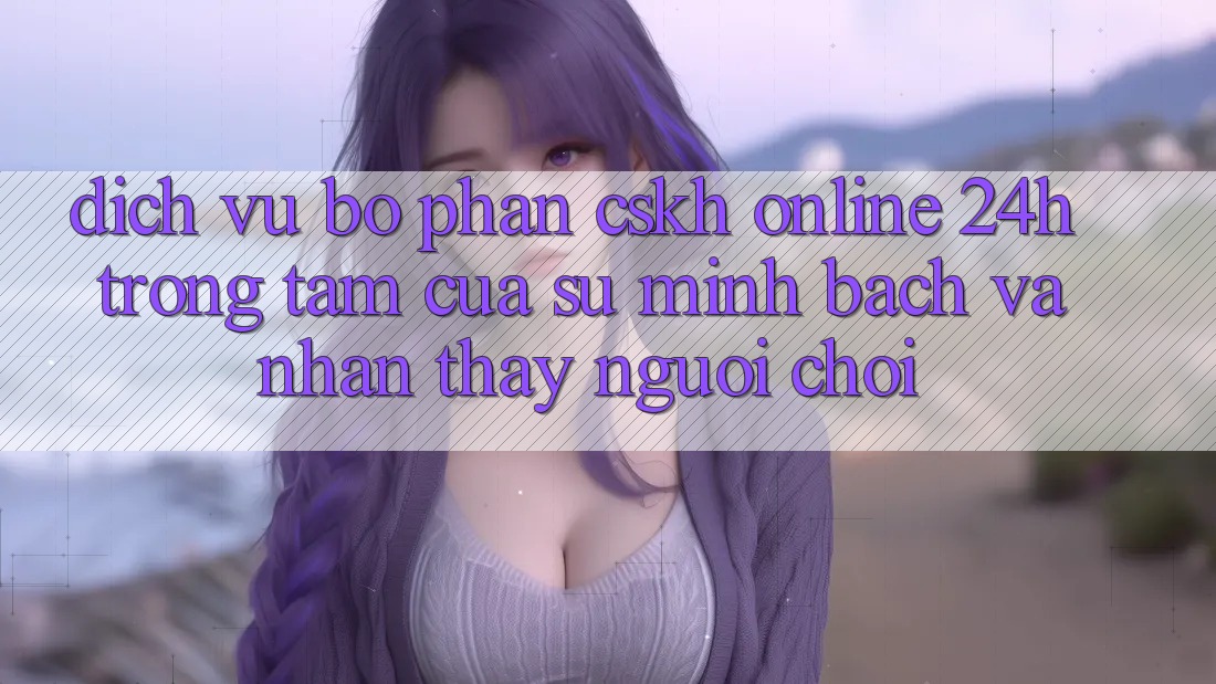 Dịch Vụ Bộ phận CSKH Online 24h: Trọng Tâm Của Sự Minh bạch và Nhận thấy Người chơi Dịch Vụ Bộ phận CSKH Online 24h: Trọng Tâm Của Sự Minh bạch và Nhận thấy Người chơi