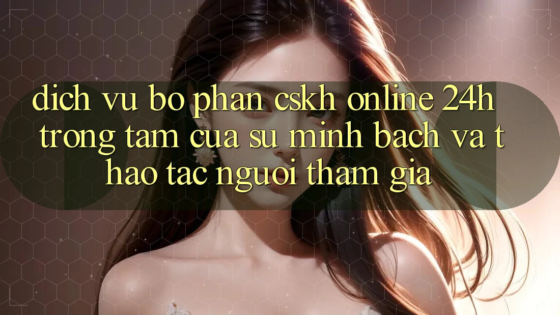 Dịch Vụ Bộ phận CSKH Online 24h: Trọng Tâm Của Sự Minh bạch và Thao tác Người tham gia