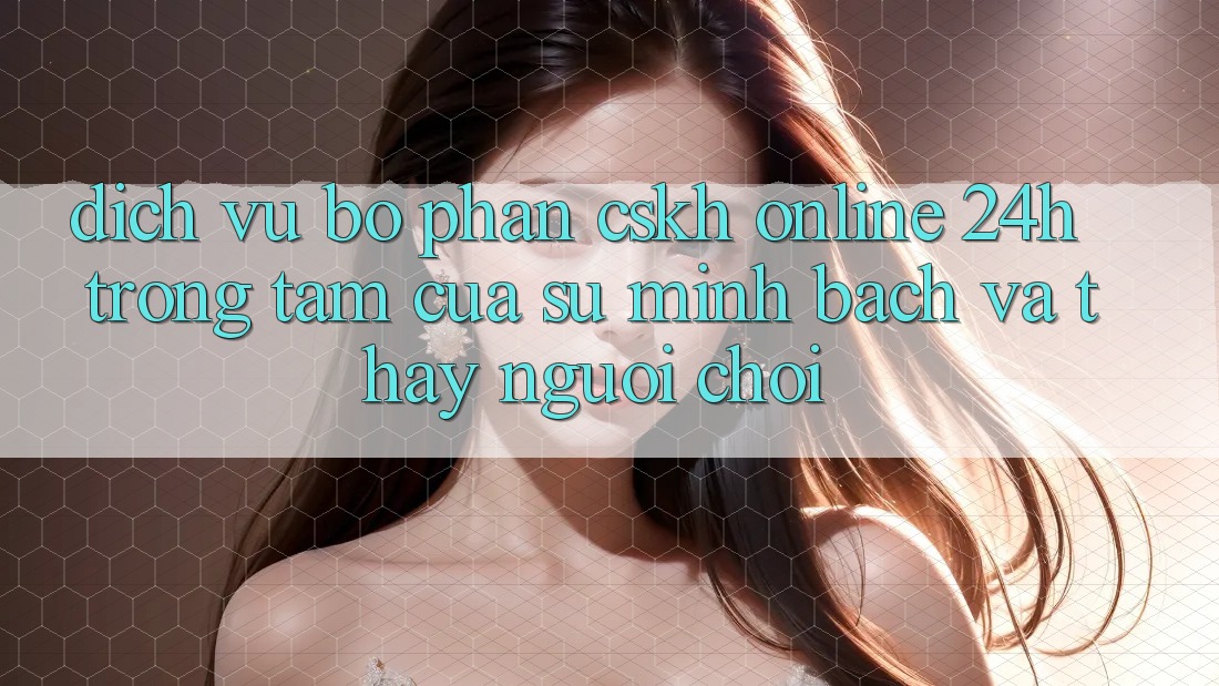 Dịch Vụ Bộ phận CSKH Online 24h: Trọng Tâm Của Sự Minh bạch và Thấy Người chơi