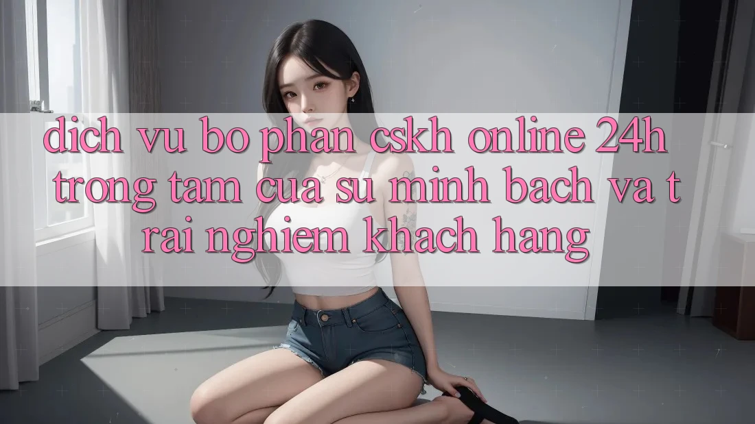 Dịch Vụ Bộ phận CSKH Online 24h: Trọng Tâm Của Sự Minh bạch và Trải Nghiệm Khách Hàng