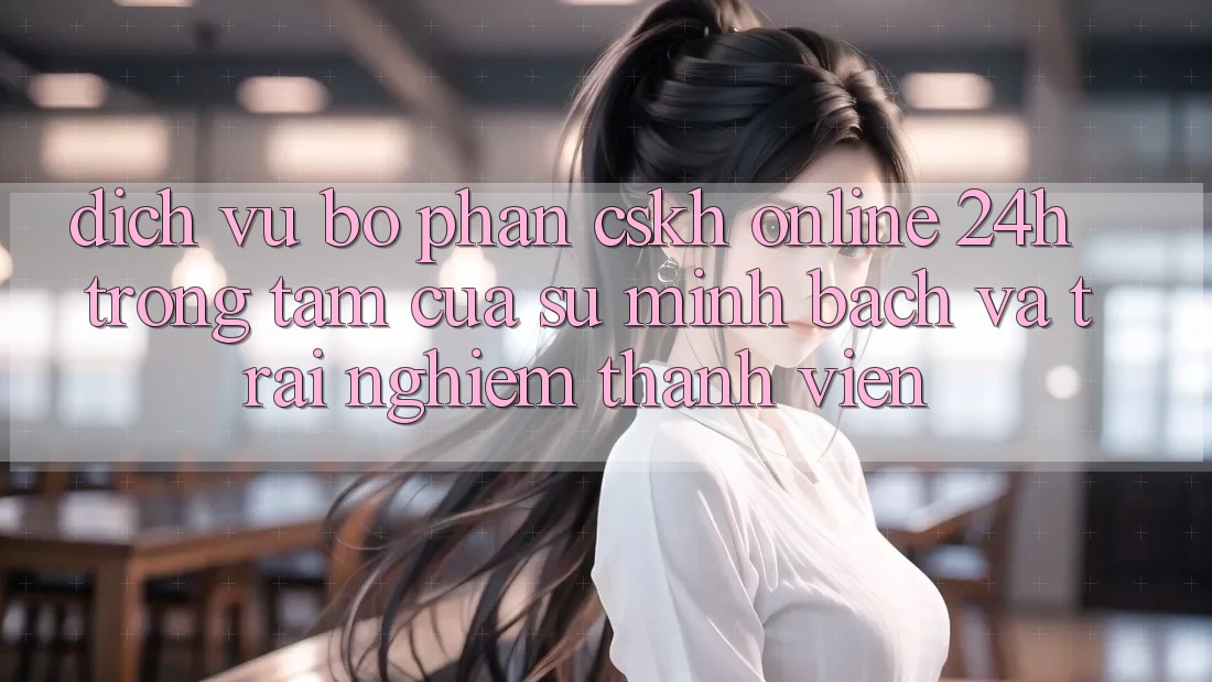 Dịch Vụ Bộ phận CSKH Online 24h: Trọng Tâm Của Sự Minh bạch và Trải Nghiệm Thành viên