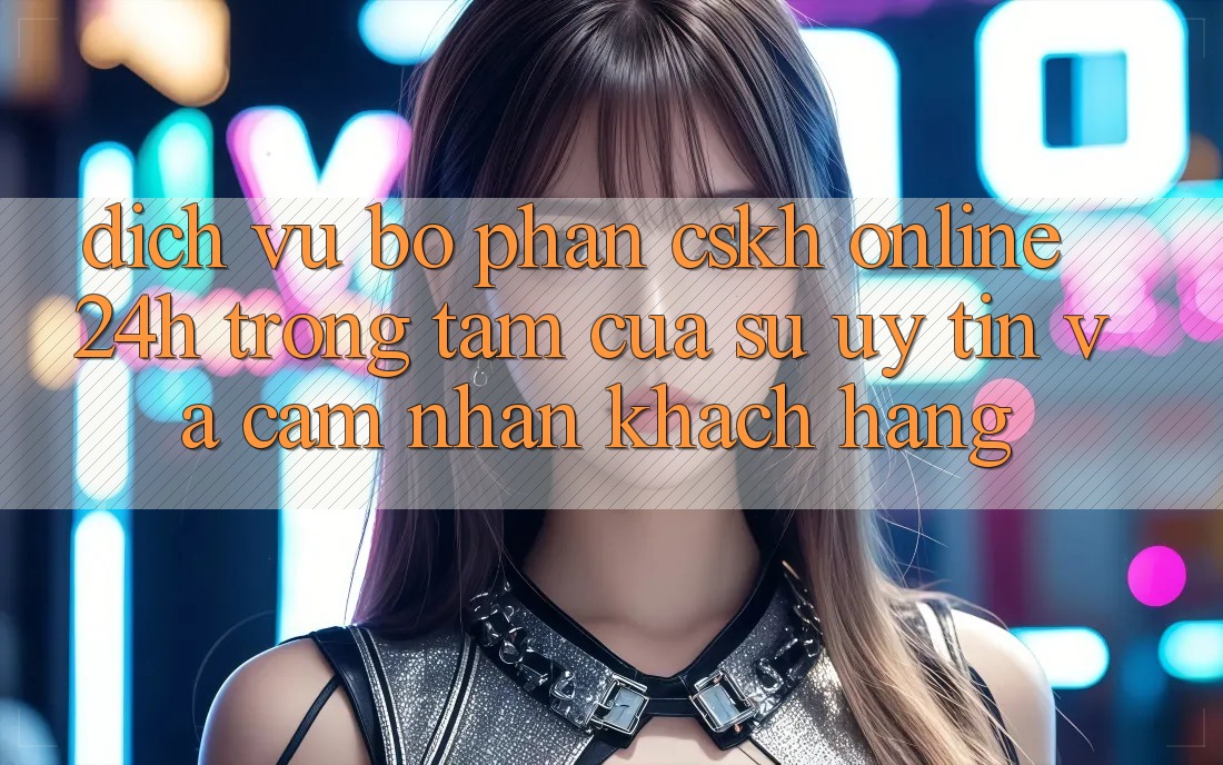 Dịch Vụ Bộ phận CSKH Online 24h: Trọng Tâm Của Sự Uy Tín và Cảm nhận Khách Hàng