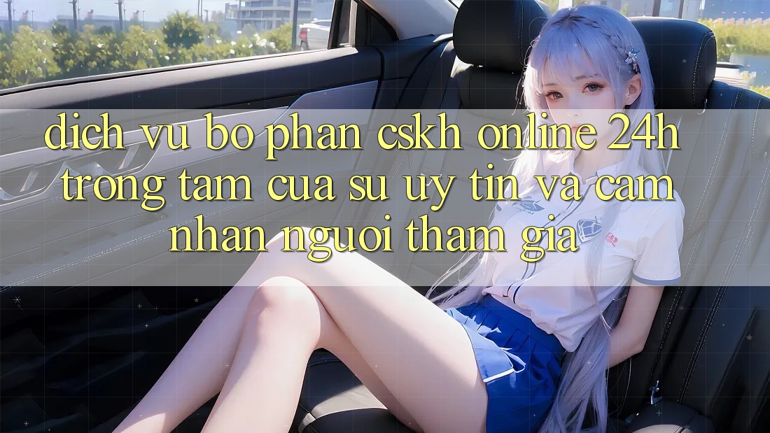Dịch Vụ Bộ phận CSKH Online 24h: Trọng Tâm Của Sự Uy Tín và Cảm nhận Người tham gia Dịch Vụ Bộ phận CSKH Online 24h: Trọng Tâm Của Sự Uy Tín và Cảm nhận Người tham gia