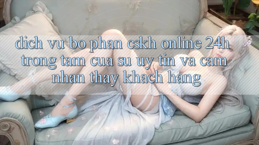Dịch Vụ Bộ phận CSKH Online 24h: Trọng Tâm Của Sự Uy Tín và Cảm nhận thấy Khách Hàng