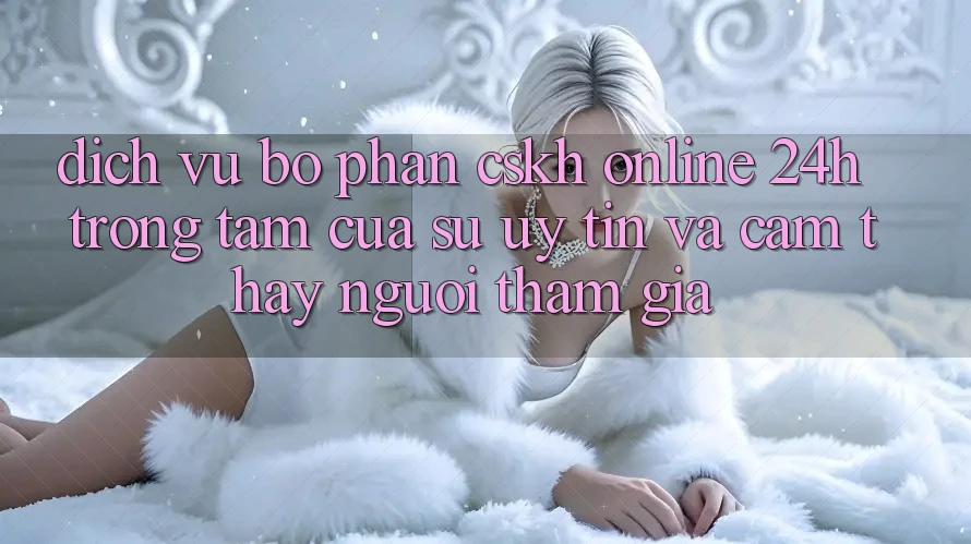 Dịch Vụ Bộ phận CSKH Online 24h: Trọng Tâm Của Sự Uy Tín và Cảm thấy Người tham gia
