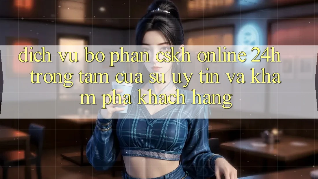 Dịch Vụ Bộ phận CSKH Online 24h: Trọng Tâm Của Sự Uy Tín và Khám phá Khách Hàng