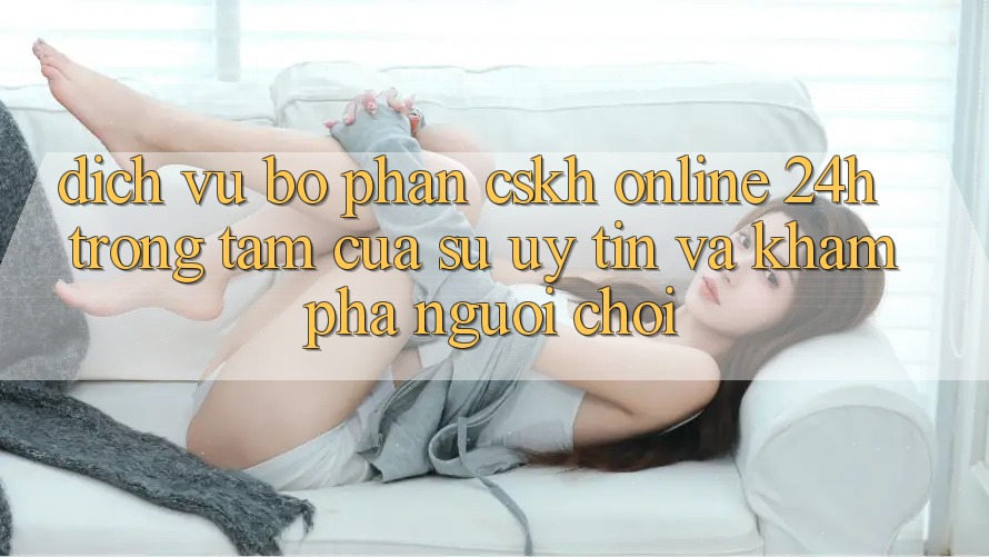 Dịch Vụ Bộ phận CSKH Online 24h: Trọng Tâm Của Sự Uy Tín và Khám phá Người chơi