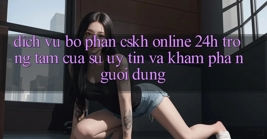 Dịch Vụ Bộ phận CSKH Online 24h: Trọng Tâm Của Sự Uy Tín và Khám phá Người dùng