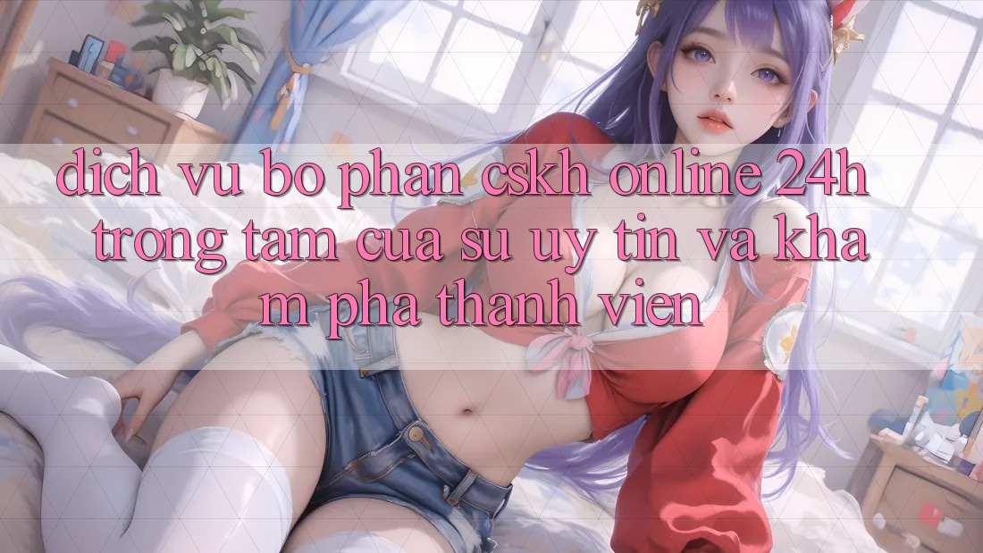 Dịch Vụ Bộ phận CSKH Online 24h: Trọng Tâm Của Sự Uy tín và Khám phá Thành viên Dịch Vụ Bộ phận CSKH Online 24h: Trọng Tâm Của Sự Uy tín và Khám phá Thành viên