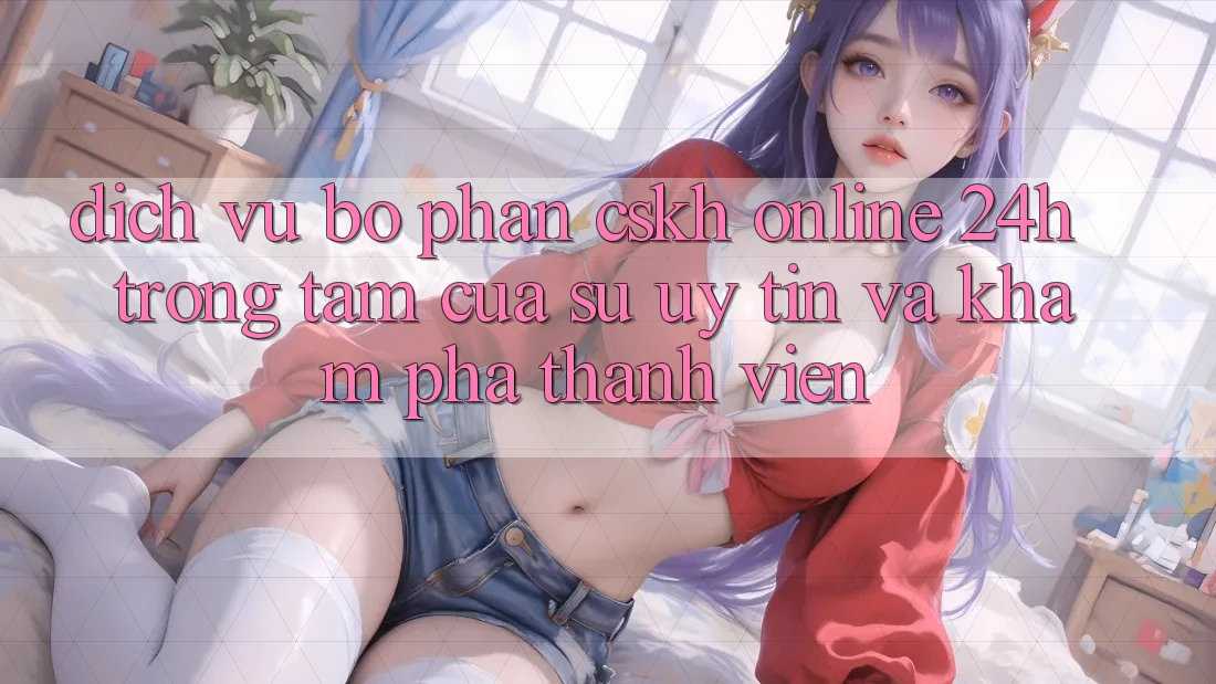 Dịch Vụ Bộ phận CSKH Online 24h: Trọng Tâm Của Sự Uy Tín và Khám phá Thành viên