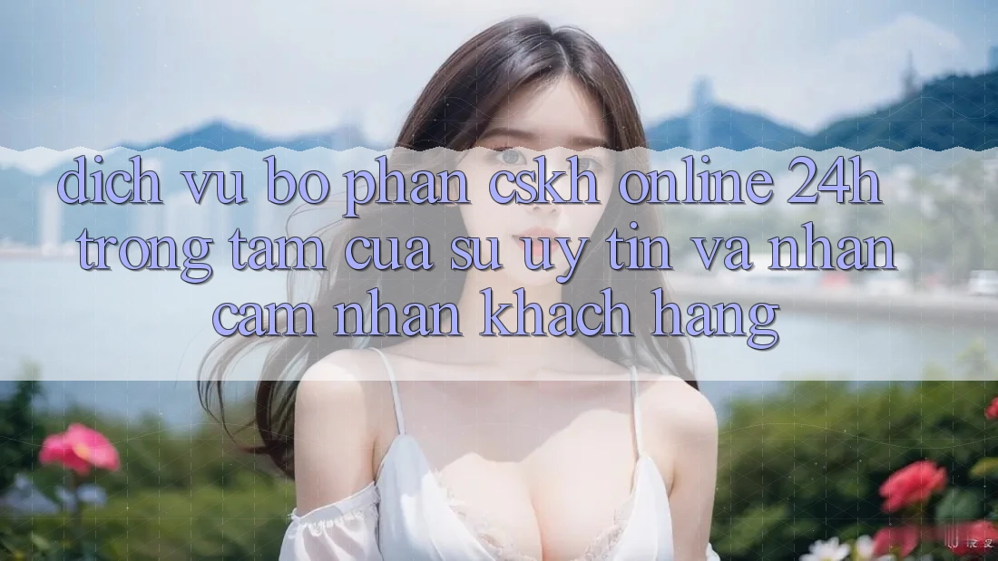 Dịch Vụ Bộ phận CSKH Online 24h: Trọng Tâm Của Sự Uy Tín và Nhận cảm nhận Khách Hàng Dịch Vụ Bộ phận CSKH Online 24h: Trọng Tâm Của Sự Uy Tín và Nhận cảm nhận Khách Hàng
