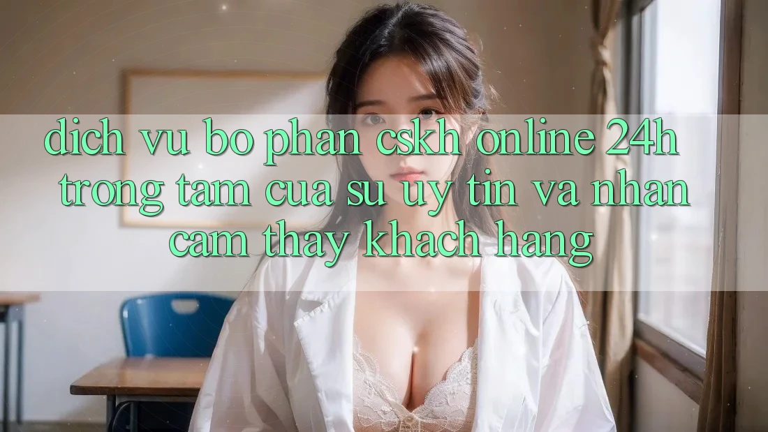 Dịch Vụ Bộ phận CSKH Online 24h: Trọng Tâm Của Sự Uy Tín và Nhận cảm thấy Khách Hàng