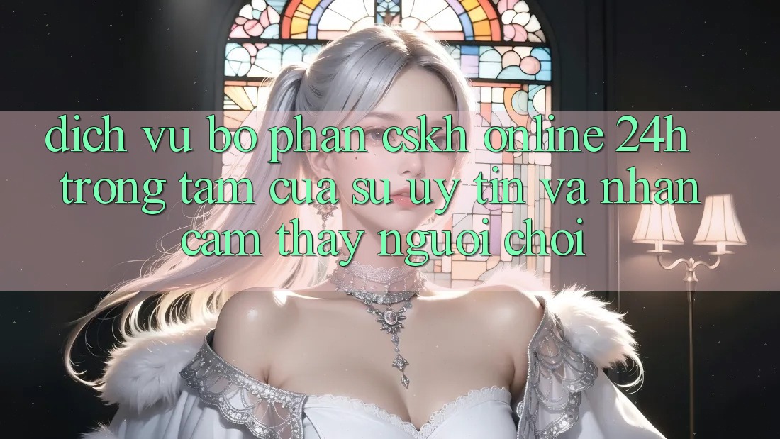 Dịch Vụ Bộ phận CSKH Online 24h: Trọng Tâm Của Sự Uy Tín và Nhận cảm thấy Người chơi