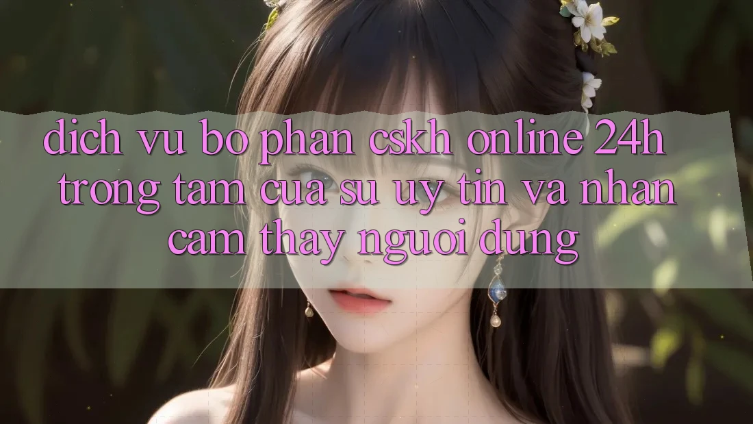 Dịch Vụ Bộ phận CSKH Online 24h: Trọng Tâm Của Sự Uy Tín và Nhận cảm thấy Người dùng