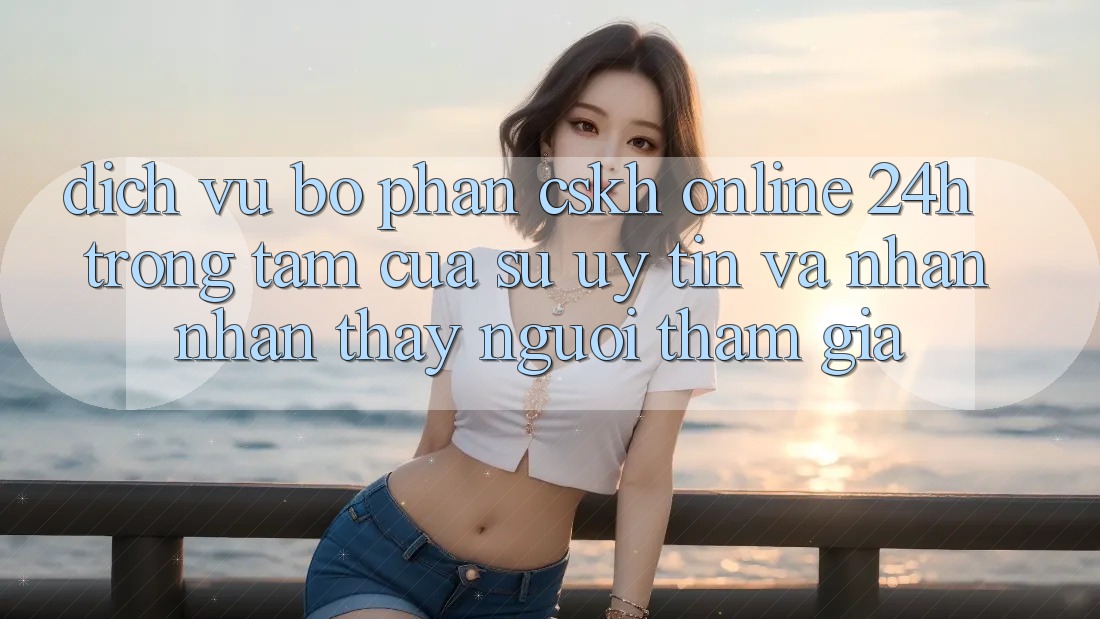 Dịch Vụ Bộ phận CSKH Online 24h: Trọng Tâm Của Sự Uy Tín và Nhận nhận thấy Người tham gia Dịch Vụ Bộ phận CSKH Online 24h: Trọng Tâm Của Sự Uy Tín và Nhận nhận thấy Người tham gia