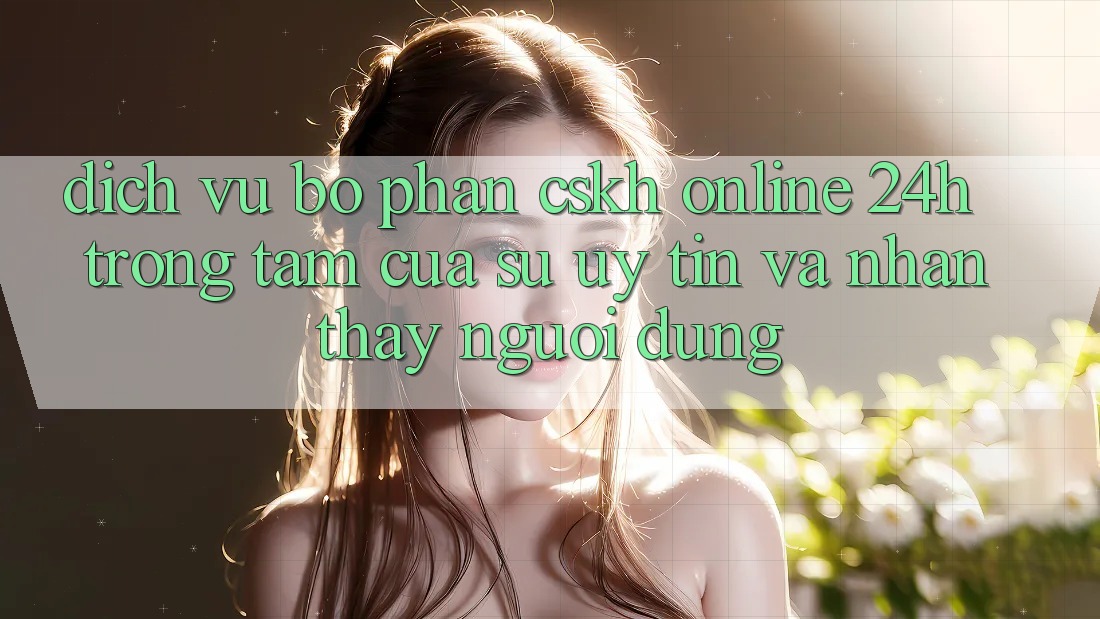 Dịch Vụ Bộ phận CSKH Online 24h: Trọng Tâm Của Sự Uy Tín và Nhận thấy Người dùng Dịch Vụ Bộ phận CSKH Online 24h: Trọng Tâm Của Sự Uy Tín và Nhận thấy Người dùng