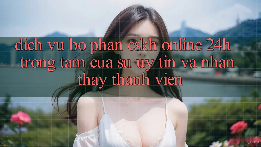 Dịch Vụ Bộ phận CSKH Online 24h: Trọng Tâm Của Sự Uy Tín và Nhận thấy Thành viên