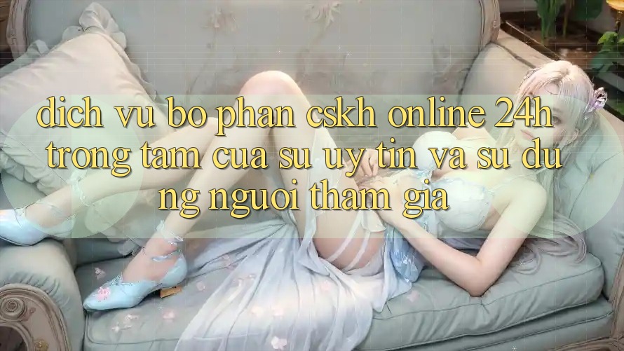 Dịch Vụ Bộ phận CSKH Online 24h: Trọng Tâm Của Sự Uy Tín và Sử dụng Người tham gia