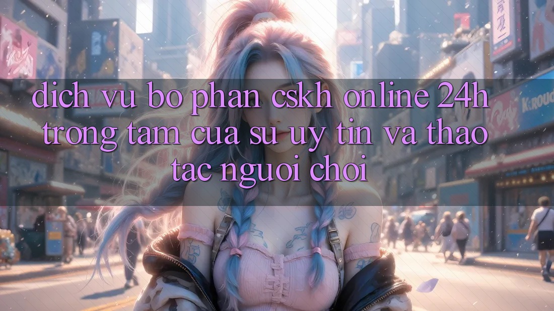Dịch Vụ Bộ phận CSKH Online 24h: Trọng Tâm Của Sự Uy Tín và Thao tác Người chơi Dịch Vụ Bộ phận CSKH Online 24h: Trọng Tâm Của Sự Uy Tín và Thao tác Người chơi
