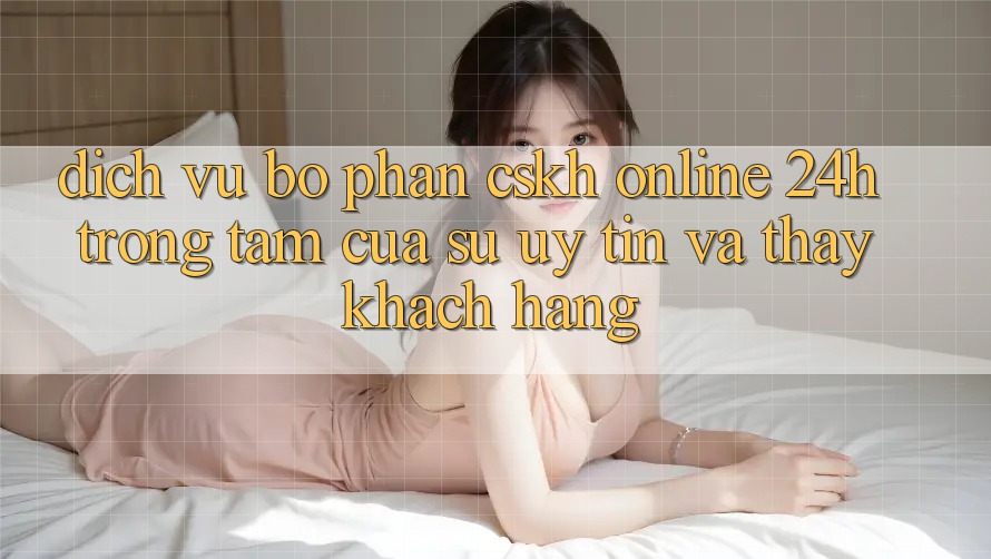 Dịch Vụ Bộ phận CSKH Online 24h: Trọng Tâm Của Sự Uy Tín và Thấy Khách Hàng