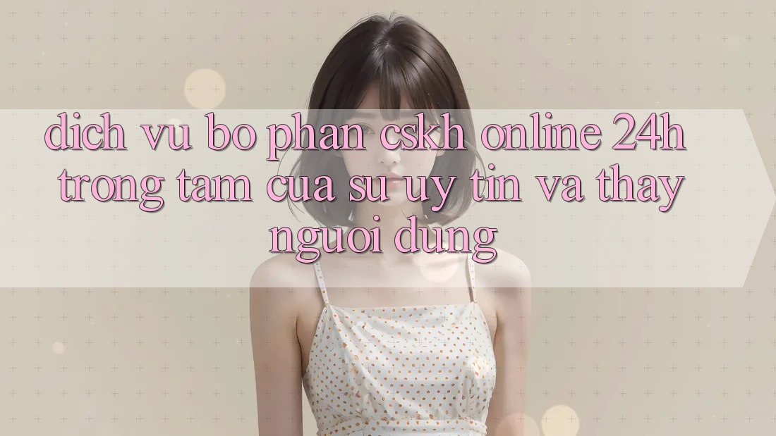 Dịch Vụ Bộ phận CSKH Online 24h: Trọng Tâm Của Sự Uy Tín và Thấy Người dùng