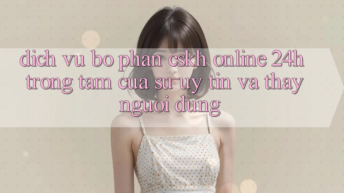 Dịch Vụ Bộ phận CSKH Online 24h: Trọng Tâm Của Sự Uy Tín và Thấy Người dùng